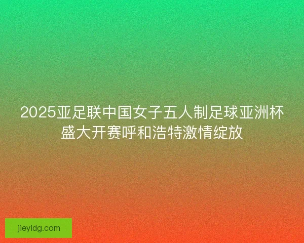 2025亚足联中国女子五人制足球亚洲杯盛大开赛呼和浩特激情绽放