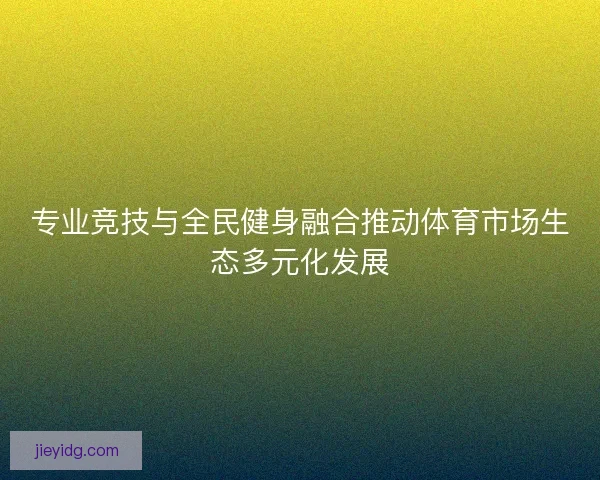 专业竞技与全民健身融合推动体育市场生态多元化发展