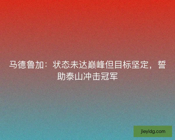 马德鲁加：状态未达巅峰但目标坚定，誓助泰山冲击冠军